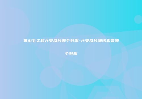 黄山毛尖和六安瓜片哪个好喝-六安瓜片和铁观音哪个好喝