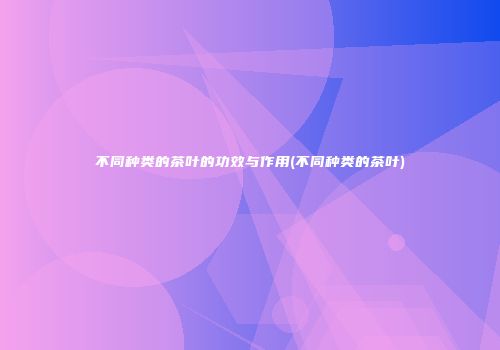 不同种类的茶叶的功效与作用(不同种类的茶叶)