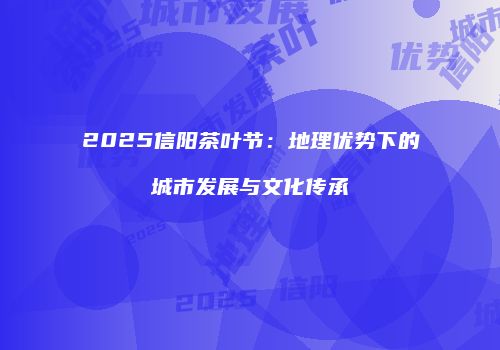 2025信阳茶叶节：地理优势下的城市发展与文化传承