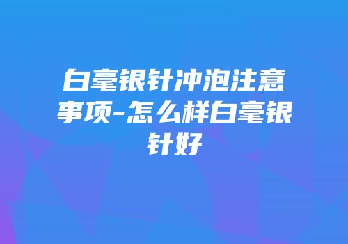 白毫银针冲泡注意事项-怎么样白毫银针好