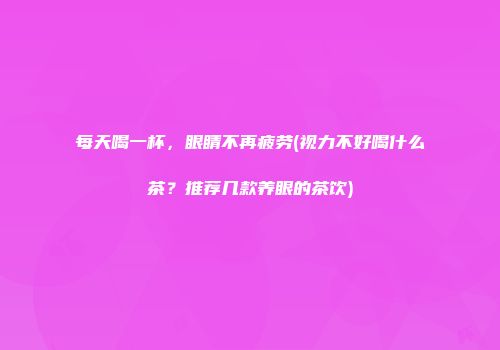 每天喝一杯，眼睛不再疲劳(视力不好喝什么茶？推荐几款养眼的茶饮)