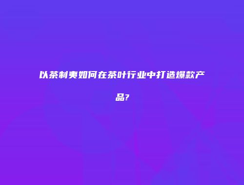 以茶制夷如何在茶叶行业中打造爆款产品?