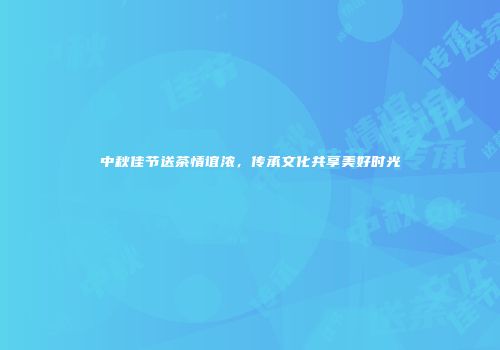 中秋佳节送茶情谊浓，传承文化共享美好时光