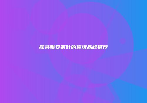 探寻雅安茶叶的顶级品牌推荐
