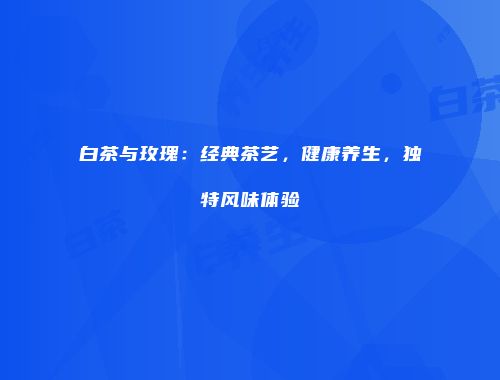 白茶与玫瑰：经典茶艺，健康养生，独特风味体验