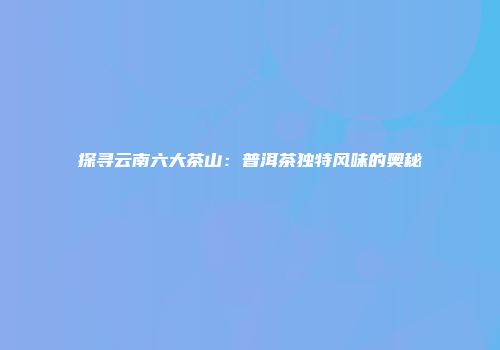 探寻云南六大茶山：普洱茶独特风味的奥秘