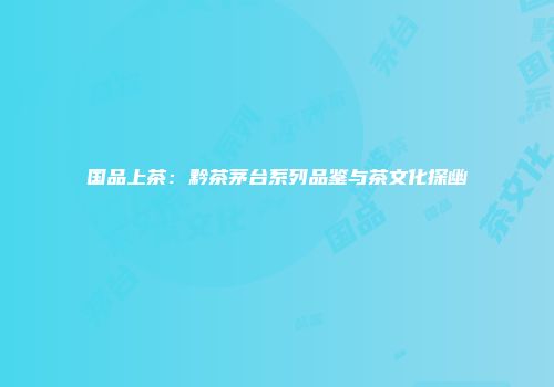 国品上茶：黔茶茅台系列品鉴与茶文化探幽