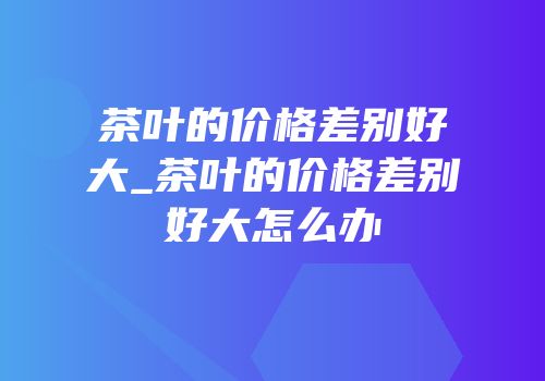 茶叶的价格差别好大_茶叶的价格差别好大怎么办