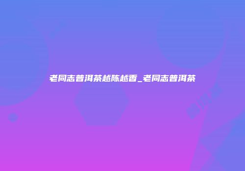 老同志普洱茶越陈越香_老同志普洱茶