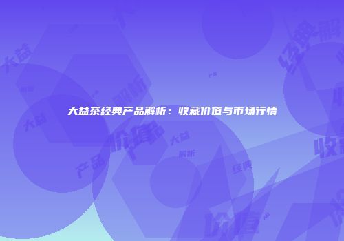 大益茶经典产品解析：收藏价值与市场行情