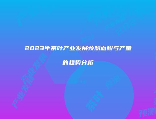 2023年茶叶产业发展预测面积与产量的趋势分析