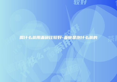 喝什么茶用盖碗比较好-盖碗是泡什么茶的