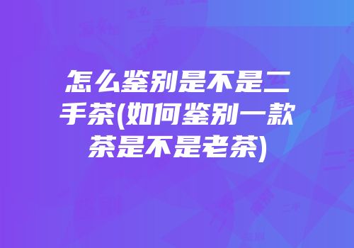怎么鉴别是不是二手茶(如何鉴别一款茶是不是老茶)