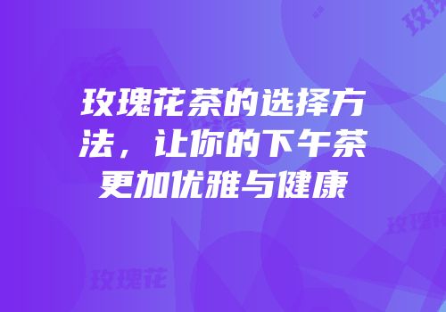 玫瑰花茶的选择方法，让你的下午茶更加优雅与健康