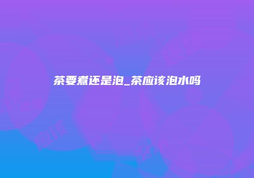 茶要煮还是泡_茶应该泡水吗