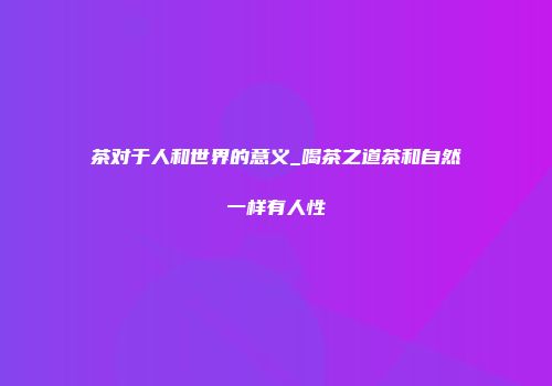 茶对于人和世界的意义_喝茶之道茶和自然一样有人性