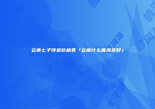 云南七子饼茶价格表「云南什么普洱茶好」