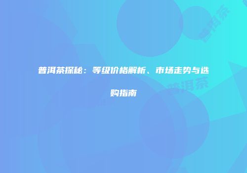 普洱茶探秘：等级价格解析、市场走势与选购指南