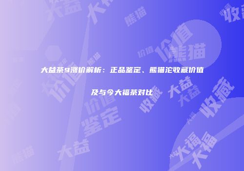 大益茶9涨价解析：正品鉴定、熊猫沱收藏价值及与今大福茶对比