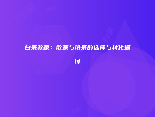 白茶收藏：散茶与饼茶的选择与转化探讨