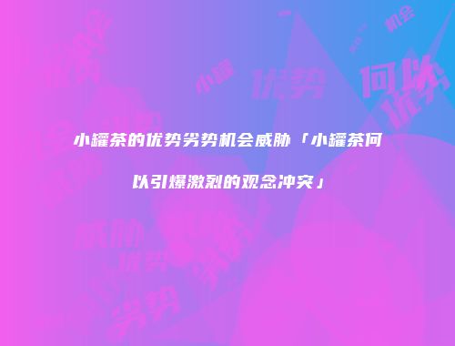 小罐茶的优势劣势机会威胁「小罐茶何以引爆激烈的观念冲突」