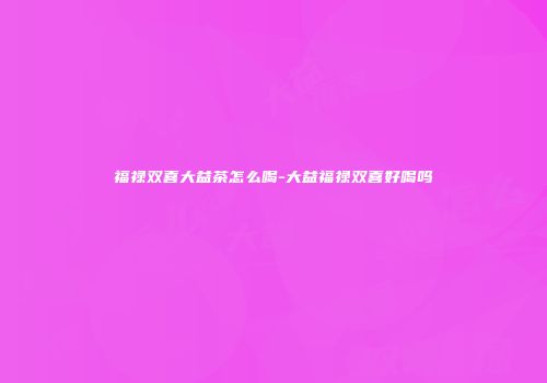 福禄双喜大益茶怎么喝-大益福禄双喜好喝吗
