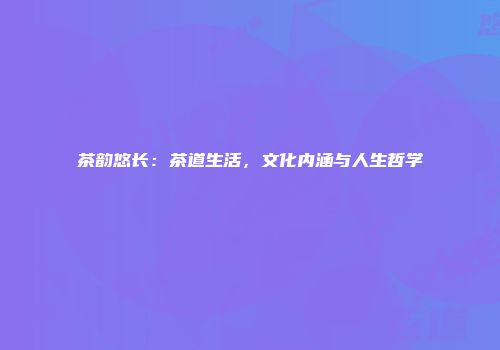 茶韵悠长：茶道生活，文化内涵与人生哲学