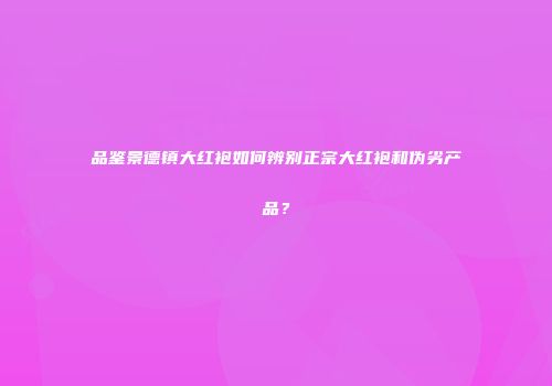 品鉴景德镇大红袍如何辨别正宗大红袍和伪劣产品？