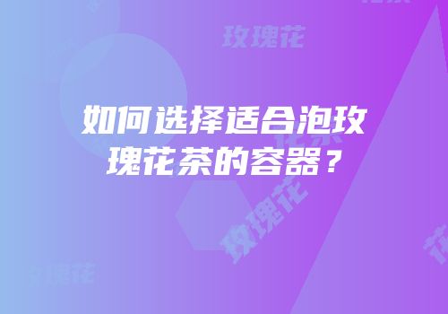 如何选择适合泡玫瑰花茶的容器？