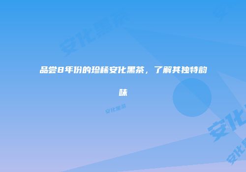 品尝8年份的珍稀安化黑茶，了解其独特韵味