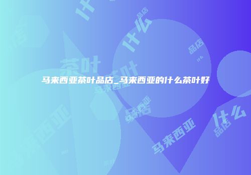 马来西亚茶叶品店_马来西亚的什么茶叶好