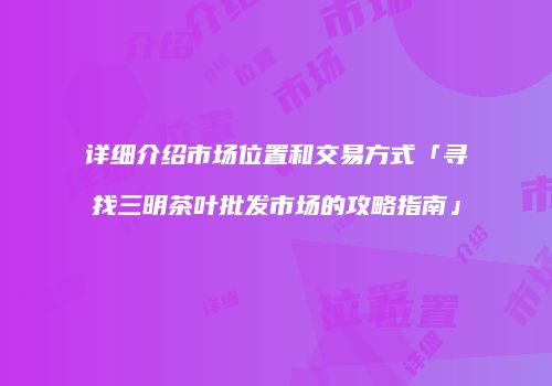 详细介绍市场位置和交易方式「寻找三明茶叶批发市场的攻略指南」