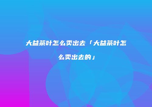 大益茶叶怎么卖出去「大益茶叶怎么卖出去的」