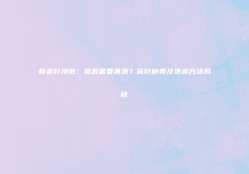 鲜茶叶冲泡：是否需要清洗？茶叶种类及洗茶方法揭秘