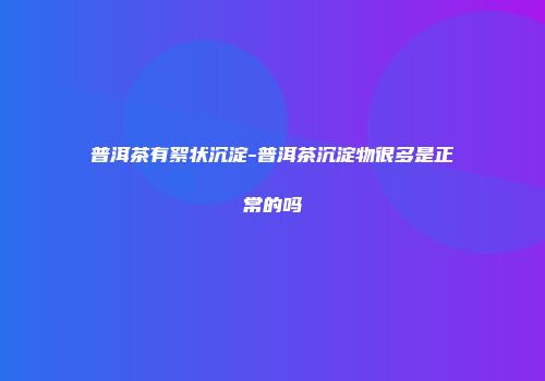 普洱茶有絮状沉淀-普洱茶沉淀物很多是正常的吗