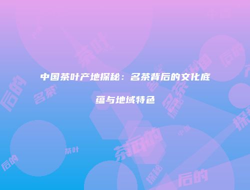 中国茶叶产地探秘：名茶背后的文化底蕴与地域特色