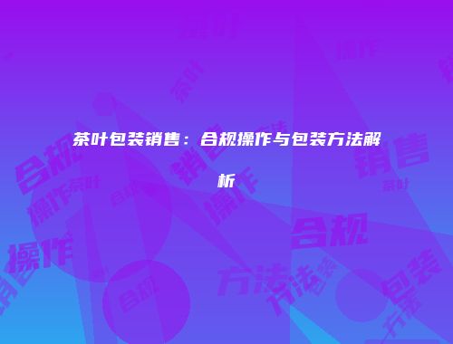 茶叶包装销售：合规操作与包装方法解析