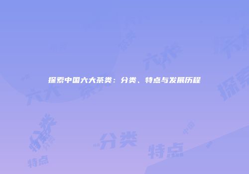 探索中国六大茶类：分类、特点与发展历程