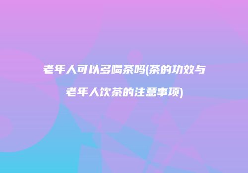 老年人可以多喝茶吗(茶的功效与老年人饮茶的注意事项)