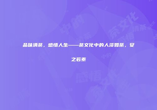 品味清茶，感悟人生——茶文化中的人淡如茶，安之若素