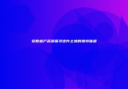 安徽盛产名茶探寻这片土地的独特味道