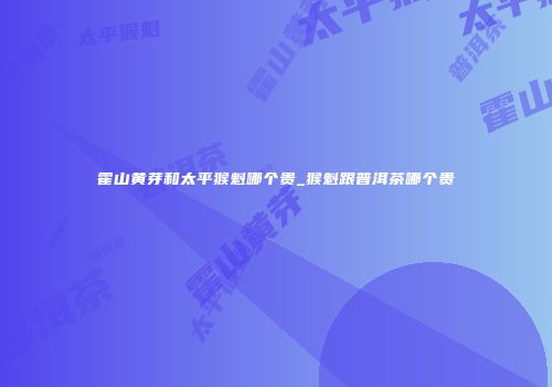 霍山黄芽和太平猴魁哪个贵_猴魁跟普洱茶哪个贵