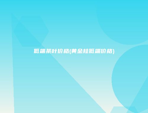 低端茶叶价格(黄金桂低端价格)