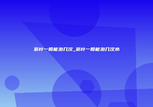 茶叶一般能泡几次_茶叶一般能泡几次水