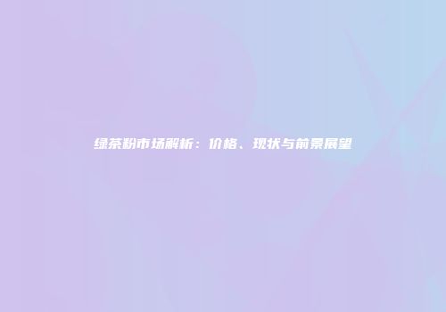 绿茶粉市场解析：价格、现状与前景展望