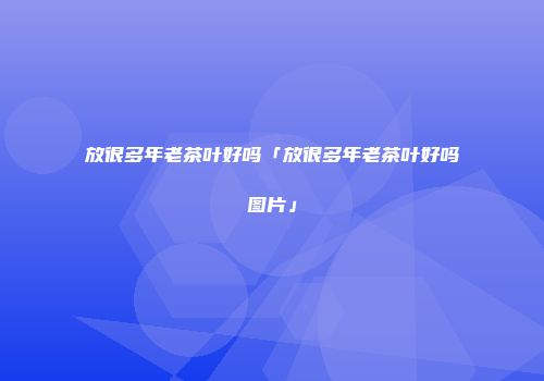 放很多年老茶叶好吗「放很多年老茶叶好吗图片」