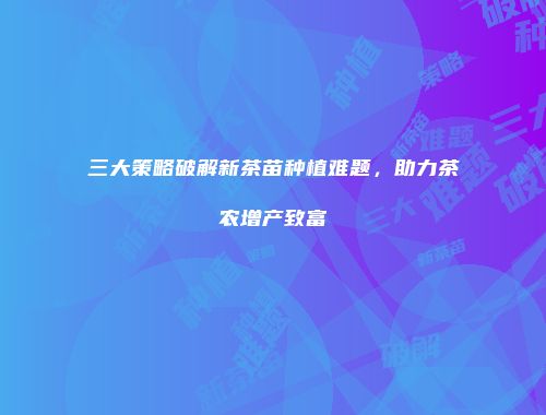 三大策略破解新茶苗种植难题，助力茶农增产致富
