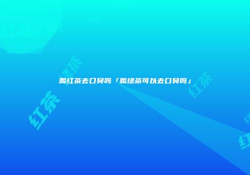 喝红茶去口臭吗「喝绿茶可以去口臭吗」