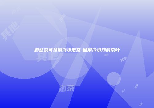 哪些茶可以用冷水泡茶-能用冷水沏的茶叶
