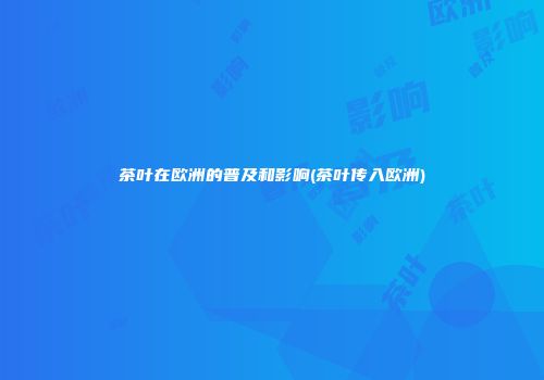 茶叶在欧洲的普及和影响(茶叶传入欧洲)